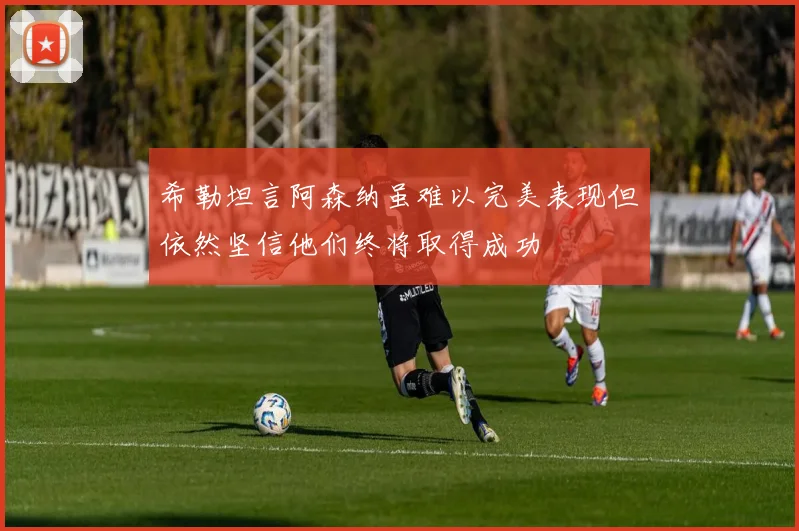 希勒坦言阿森纳虽难以完美表现但依然坚信他们终将取得成功