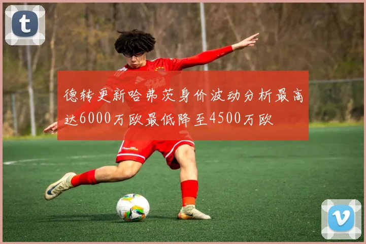 德转更新哈弗茨身价波动分析最高达6000万欧最低降至4500万欧