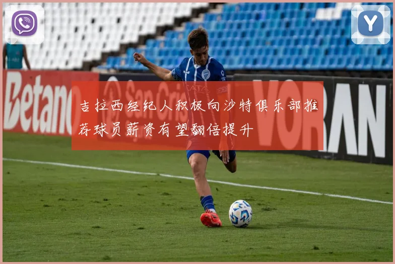 吉拉西经纪人积极向沙特俱乐部推荐球员薪资有望翻倍提升