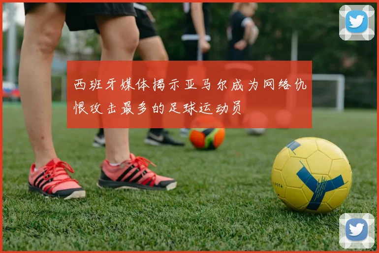 西班牙媒体揭示亚马尔成为网络仇恨攻击最多的足球运动员