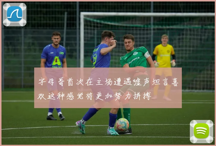 字母哥首次在主场遭遇嘘声坦言喜欢这种感觉将更加努力拼搏