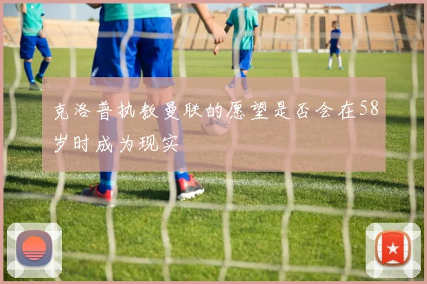 克洛普执教曼联的愿望是否会在58岁时成为现实
