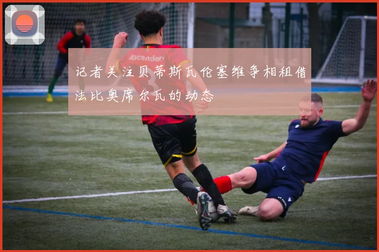 记者关注贝蒂斯瓦伦塞维争相租借法比奥席尔瓦的动态