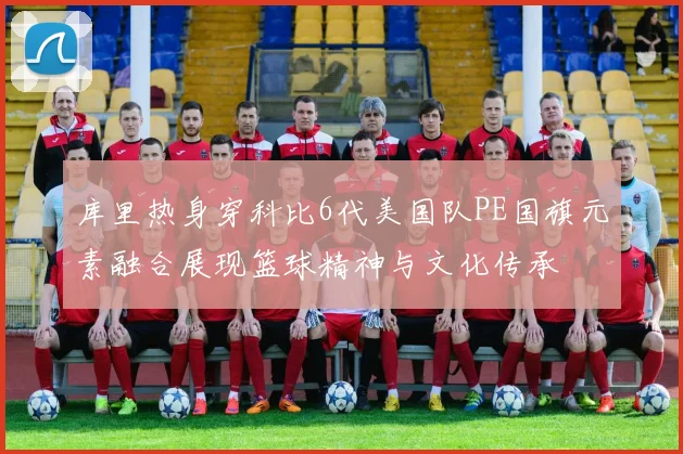 库里热身穿科比6代美国队PE国旗元素融合展现篮球精神与文化传承