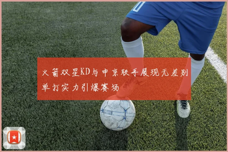 火箭双星KD与申京联手展现无差别单打实力引爆赛场