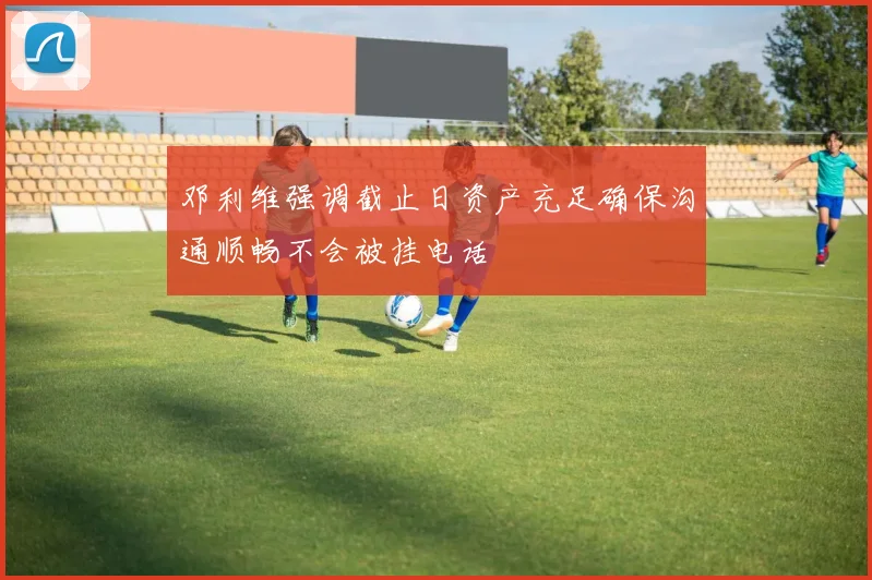 邓利维强调截止日资产充足确保沟通顺畅不会被挂电话