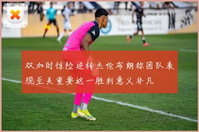 双加时惊险逆转杰伦布朗称团队表现至关重要这一胜利意义非凡